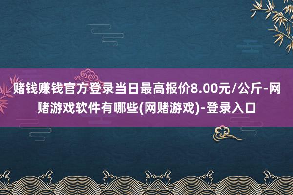 赌钱赚钱官方登录当日最高报价8.00元/公斤-网赌游戏软件有哪些(网赌游戏)-登录入口