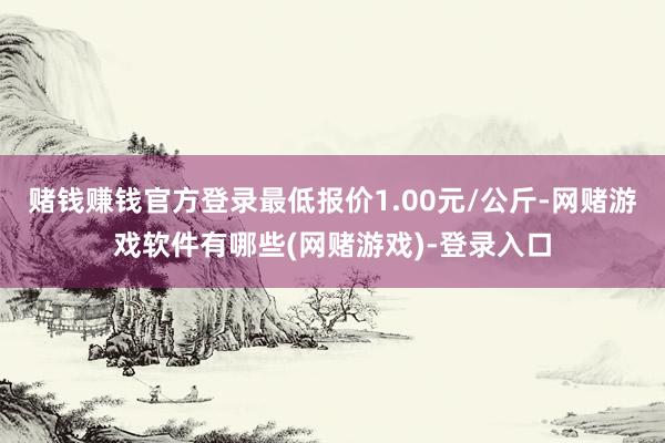 赌钱赚钱官方登录最低报价1.00元/公斤-网赌游戏软件有哪些(网赌游戏)-登录入口