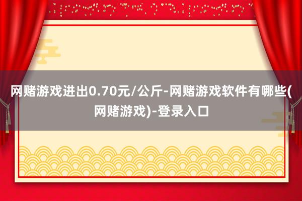 网赌游戏进出0.70元/公斤-网赌游戏软件有哪些(网赌游戏)-登录入口