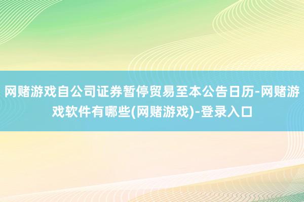 网赌游戏自公司证券暂停贸易至本公告日历-网赌游戏软件有哪些(网赌游戏)-登录入口