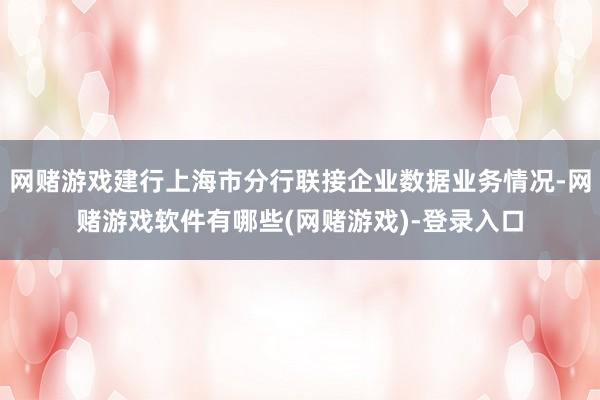 网赌游戏建行上海市分行联接企业数据业务情况-网赌游戏软件有哪些(网赌游戏)-登录入口