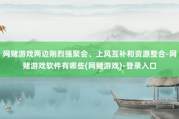 网赌游戏两边刚烈强聚会、上风互补和资源整合-网赌游戏软件有哪些(网赌游戏)-登录入口