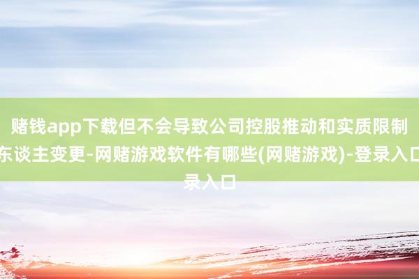 赌钱app下载但不会导致公司控股推动和实质限制东谈主变更-网赌游戏软件有哪些(网赌游戏)-登录入口