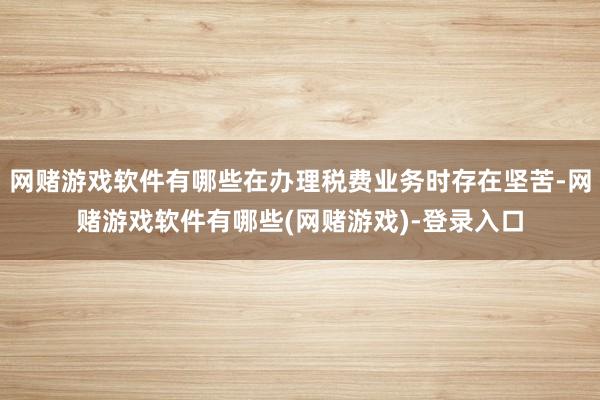 网赌游戏软件有哪些在办理税费业务时存在坚苦-网赌游戏软件有哪些(网赌游戏)-登录入口