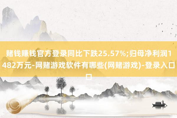 赌钱赚钱官方登录同比下跌25.57%;归母净利润1482万元-网赌游戏软件有哪些(网赌游戏)-登录入口