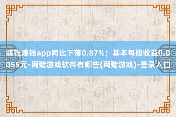 赌钱赚钱app同比下落0.87%；基本每股收益0.0055元-网赌游戏软件有哪些(网赌游戏)-登录入口