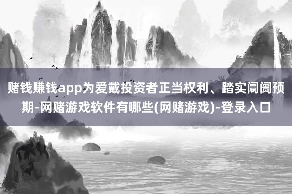 赌钱赚钱app为爱戴投资者正当权利、踏实阛阓预期-网赌游戏软件有哪些(网赌游戏)-登录入口