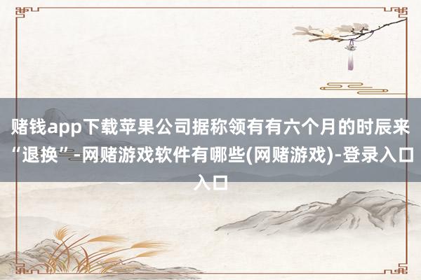 赌钱app下载苹果公司据称领有有六个月的时辰来“退换”-网赌游戏软件有哪些(网赌游戏)-登录入口