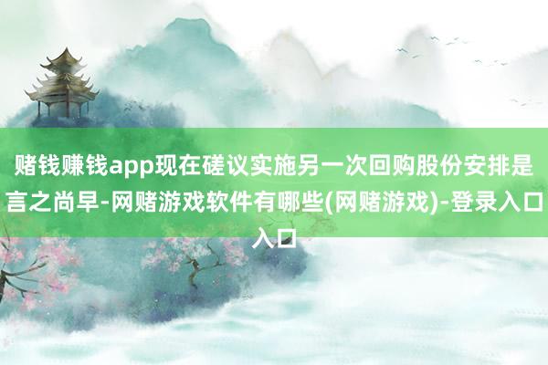 赌钱赚钱app现在磋议实施另一次回购股份安排是言之尚早-网赌游戏软件有哪些(网赌游戏)-登录入口