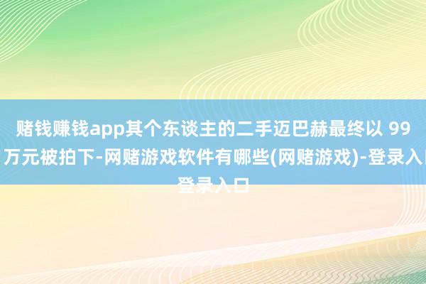 赌钱赚钱app其个东谈主的二手迈巴赫最终以 990 万元被拍下-网赌游戏软件有哪些(网赌游戏)-登录入口