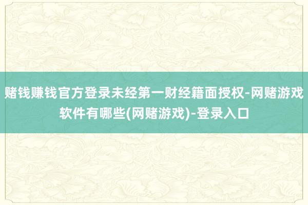 赌钱赚钱官方登录未经第一财经籍面授权-网赌游戏软件有哪些(网赌游戏)-登录入口