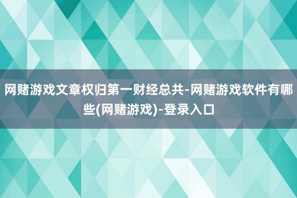 网赌游戏文章权归第一财经总共-网赌游戏软件有哪些(网赌游戏)-登录入口