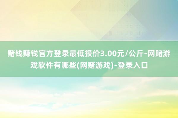 赌钱赚钱官方登录最低报价3.00元/公斤-网赌游戏软件有哪些(网赌游戏)-登录入口