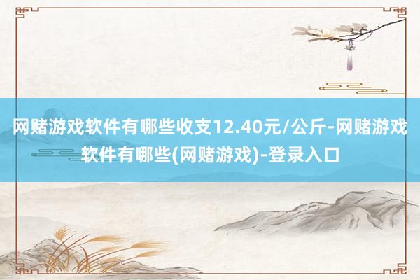 网赌游戏软件有哪些收支12.40元/公斤-网赌游戏软件有哪些(网赌游戏)-登录入口