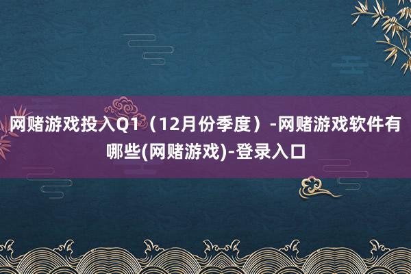 网赌游戏投入Q1（12月份季度）-网赌游戏软件有哪些(网赌游戏)-登录入口