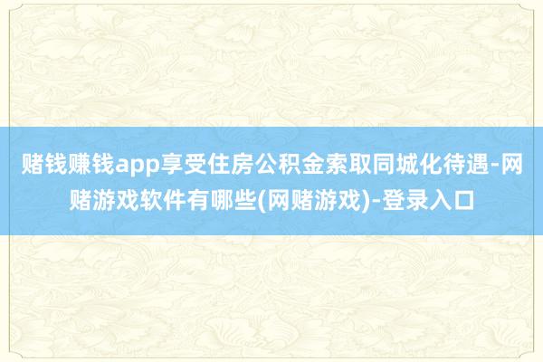 赌钱赚钱app享受住房公积金索取同城化待遇-网赌游戏软件有哪些(网赌游戏)-登录入口