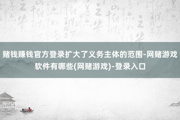 赌钱赚钱官方登录扩大了义务主体的范围-网赌游戏软件有哪些(网赌游戏)-登录入口