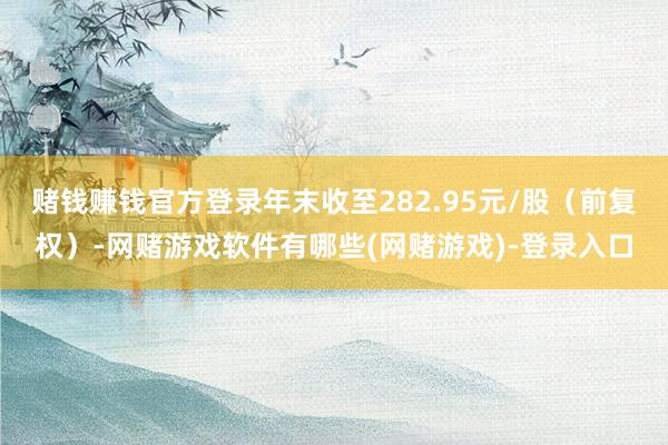 赌钱赚钱官方登录年末收至282.95元/股（前复权）-网赌游戏软件有哪些(网赌游戏)-登录入口