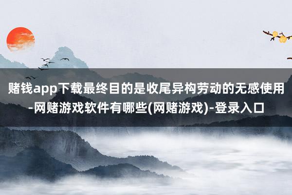 赌钱app下载最终目的是收尾异构劳动的无感使用-网赌游戏软件有哪些(网赌游戏)-登录入口