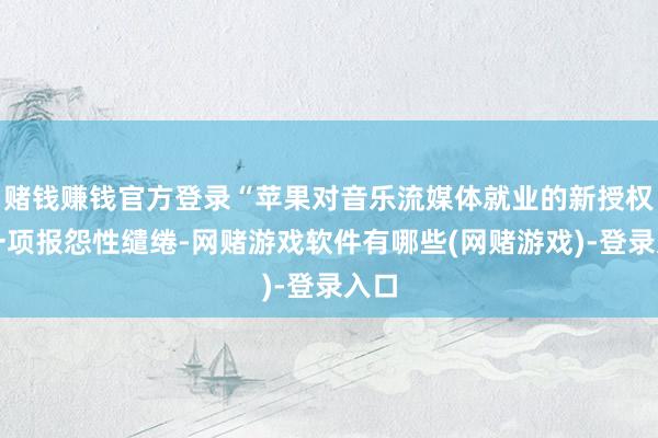 赌钱赚钱官方登录“苹果对音乐流媒体就业的新授权是一项报怨性缱绻-网赌游戏软件有哪些(网赌游戏)-登录入口