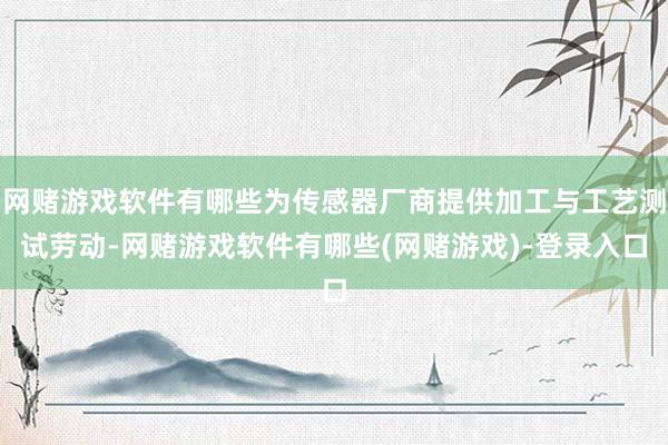 网赌游戏软件有哪些为传感器厂商提供加工与工艺测试劳动-网赌游戏软件有哪些(网赌游戏)-登录入口