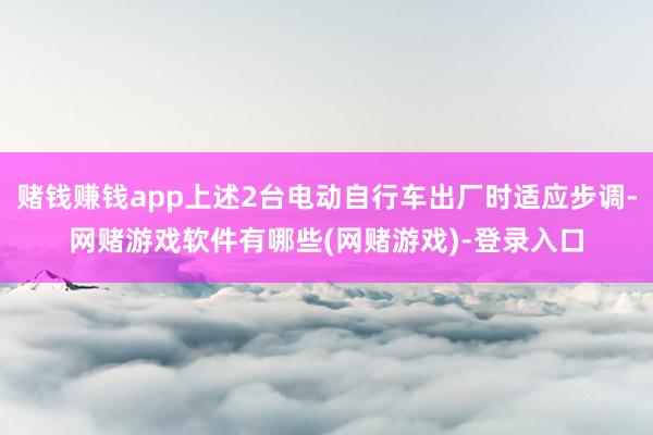 赌钱赚钱app上述2台电动自行车出厂时适应步调-网赌游戏软件有哪些(网赌游戏)-登录入口