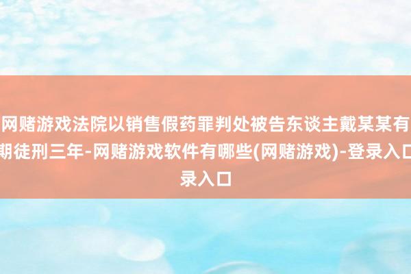 网赌游戏法院以销售假药罪判处被告东谈主戴某某有期徒刑三年-网赌游戏软件有哪些(网赌游戏)-登录入口