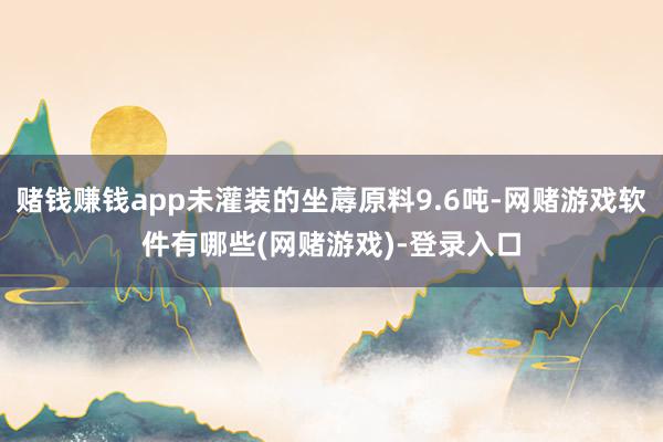 赌钱赚钱app未灌装的坐蓐原料9.6吨-网赌游戏软件有哪些(网赌游戏)-登录入口