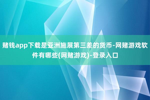 赌钱app下载是亚洲施展第三差的货币-网赌游戏软件有哪些(网赌游戏)-登录入口