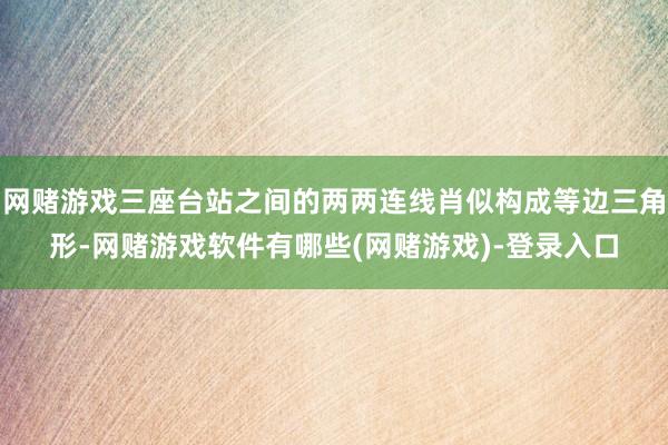 网赌游戏三座台站之间的两两连线肖似构成等边三角形-网赌游戏软件有哪些(网赌游戏)-登录入口