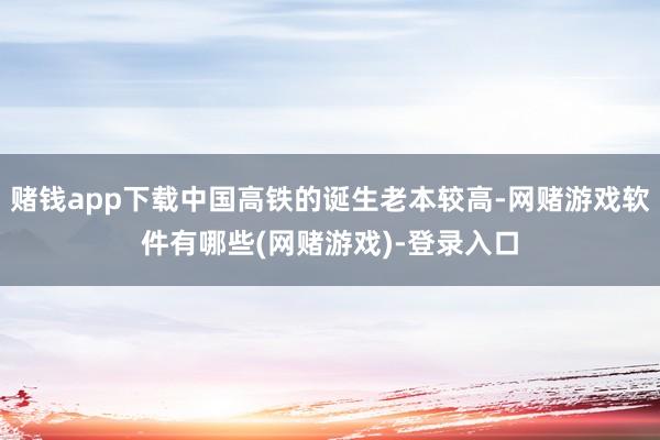 赌钱app下载中国高铁的诞生老本较高-网赌游戏软件有哪些(网赌游戏)-登录入口