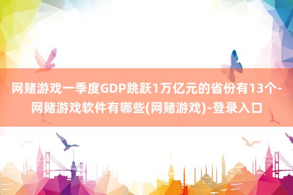 网赌游戏一季度GDP跳跃1万亿元的省份有13个-网赌游戏软件有哪些(网赌游戏)-登录入口