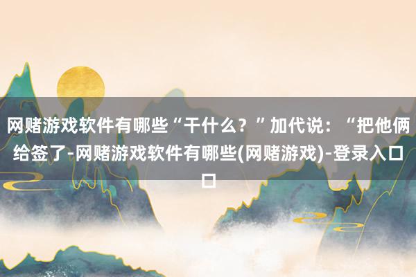 网赌游戏软件有哪些“干什么？”加代说：“把他俩给签了-网赌游戏软件有哪些(网赌游戏)-登录入口