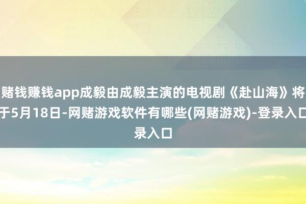 赌钱赚钱app成毅由成毅主演的电视剧《赴山海》将于5月18日-网赌游戏软件有哪些(网赌游戏)-登录入口