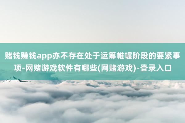 赌钱赚钱app亦不存在处于运筹帷幄阶段的要紧事项-网赌游戏软件有哪些(网赌游戏)-登录入口