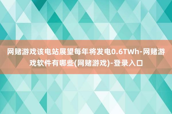 网赌游戏该电站展望每年将发电0.6TWh-网赌游戏软件有哪些(网赌游戏)-登录入口