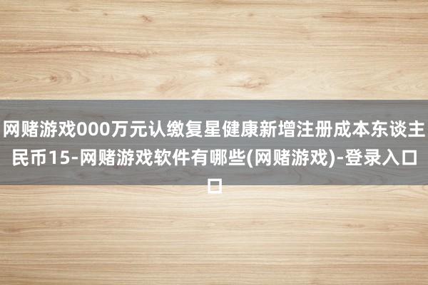 网赌游戏000万元认缴复星健康新增注册成本东谈主民币15-网赌游戏软件有哪些(网赌游戏)-登录入口