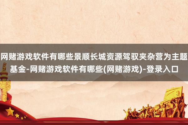 网赌游戏软件有哪些景顺长城资源驾驭夹杂营为主题基金-网赌游戏软件有哪些(网赌游戏)-登录入口