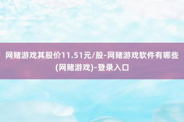 网赌游戏其股价11.51元/股-网赌游戏软件有哪些(网赌游戏)-登录入口