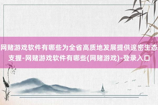 网赌游戏软件有哪些为全省高质地发展提供邃密生态支握-网赌游戏软件有哪些(网赌游戏)-登录入口