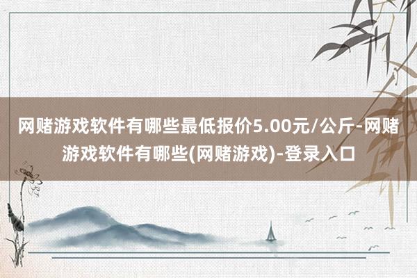 网赌游戏软件有哪些最低报价5.00元/公斤-网赌游戏软件有哪些(网赌游戏)-登录入口