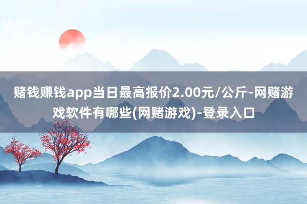 赌钱赚钱app当日最高报价2.00元/公斤-网赌游戏软件有哪些(网赌游戏)-登录入口