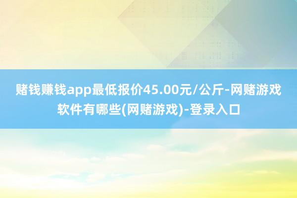 赌钱赚钱app最低报价45.00元/公斤-网赌游戏软件有哪些(网赌游戏)-登录入口