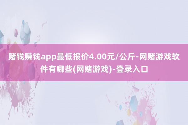 赌钱赚钱app最低报价4.00元/公斤-网赌游戏软件有哪些(网赌游戏)-登录入口