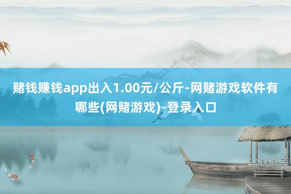 赌钱赚钱app出入1.00元/公斤-网赌游戏软件有哪些(网赌游戏)-登录入口