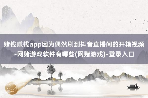 赌钱赚钱app因为偶然刷到抖音直播间的开箱视频-网赌游戏软件有哪些(网赌游戏)-登录入口