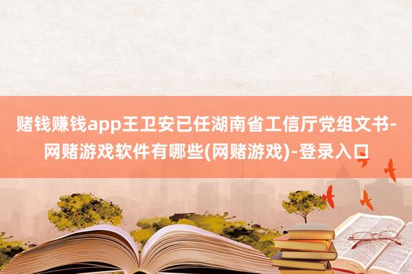 赌钱赚钱app王卫安已任湖南省工信厅党组文书-网赌游戏软件有哪些(网赌游戏)-登录入口