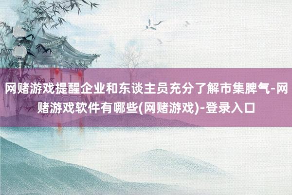 网赌游戏提醒企业和东谈主员充分了解市集脾气-网赌游戏软件有哪些(网赌游戏)-登录入口