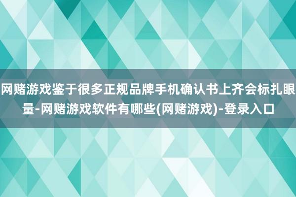 网赌游戏鉴于很多正规品牌手机确认书上齐会标扎眼量-网赌游戏软件有哪些(网赌游戏)-登录入口