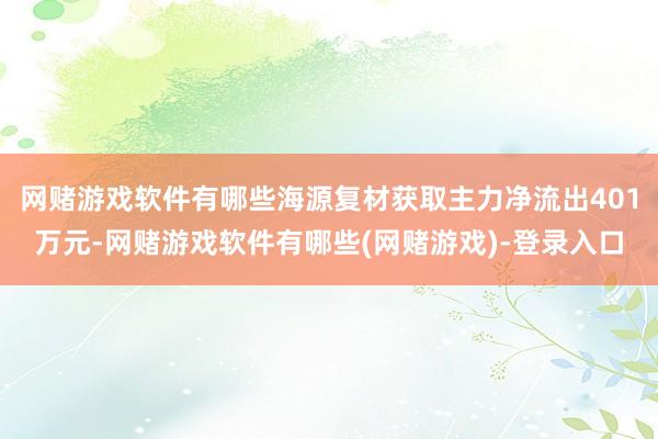 网赌游戏软件有哪些海源复材获取主力净流出401万元-网赌游戏软件有哪些(网赌游戏)-登录入口